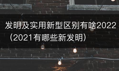 发明及实用新型区别有啥2022（2021有哪些新发明）