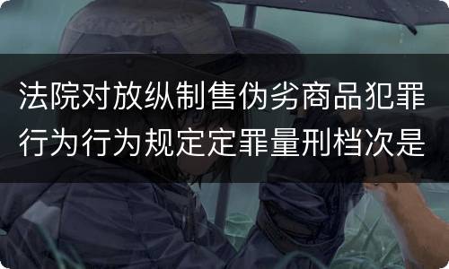 法院对放纵制售伪劣商品犯罪行为行为规定定罪量刑档次是什么