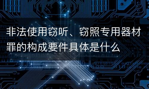 非法使用窃听、窃照专用器材罪的构成要件具体是什么