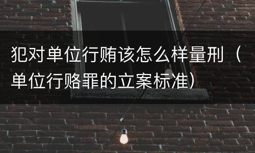 犯对单位行贿该怎么样量刑（单位行赂罪的立案标准）