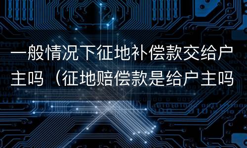 一般情况下征地补偿款交给户主吗（征地赔偿款是给户主吗）