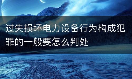 过失损坏电力设备行为构成犯罪的一般要怎么判处
