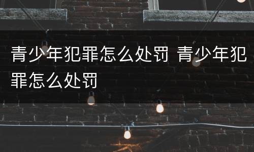 青少年犯罪怎么处罚 青少年犯罪怎么处罚
