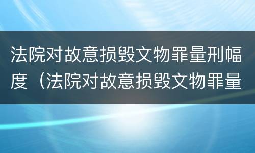 法院对故意损毁文物罪量刑幅度（法院对故意损毁文物罪量刑幅度是多少）