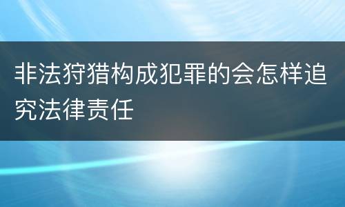 非法狩猎构成犯罪的会怎样追究法律责任