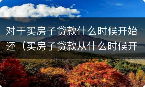 对于买房子贷款什么时候开始还（买房子贷款从什么时候开始还）