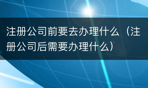 注册公司前要去办理什么（注册公司后需要办理什么）