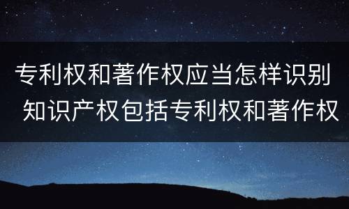 专利权和著作权应当怎样识别 知识产权包括专利权和著作权吗