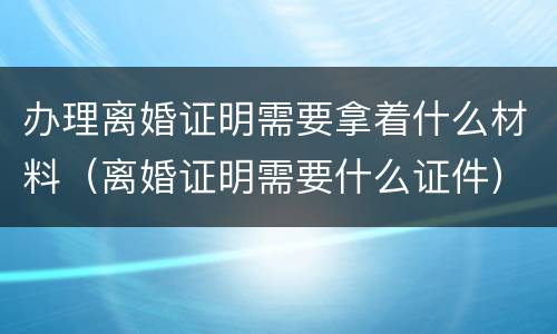 办理离婚证明需要拿着什么材料（离婚证明需要什么证件）