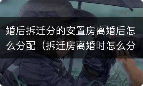 婚后拆迁分的安置房离婚后怎么分配（拆迁房离婚时怎么分配）