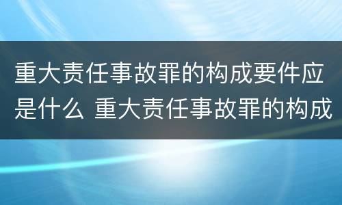 重大责任事故罪的构成要件应是什么 重大责任事故罪的构成要件应是什么内容