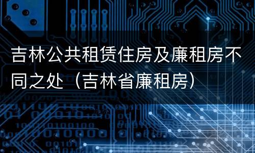 吉林公共租赁住房及廉租房不同之处（吉林省廉租房）