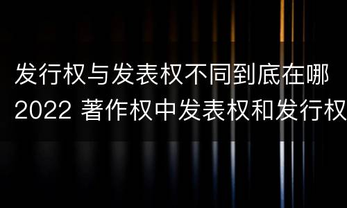发行权与发表权不同到底在哪2022 著作权中发表权和发行权的区别