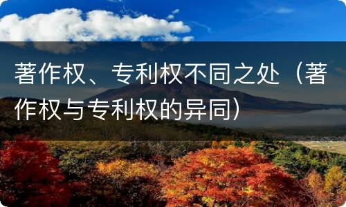 著作权、专利权不同之处（著作权与专利权的异同）