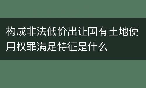 构成非法低价出让国有土地使用权罪满足特征是什么