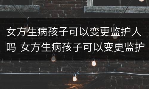女方生病孩子可以变更监护人吗 女方生病孩子可以变更监护人吗知乎