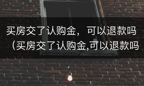 买房交了认购金，可以退款吗（买房交了认购金,可以退款吗怎么退）