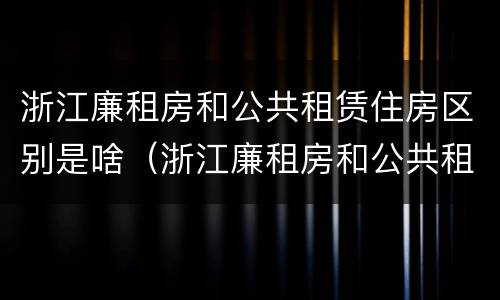 浙江廉租房和公共租赁住房区别是啥（浙江廉租房和公共租赁住房区别是啥啊）