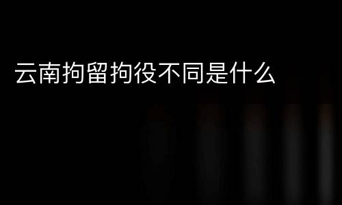 云南拘留拘役不同是什么