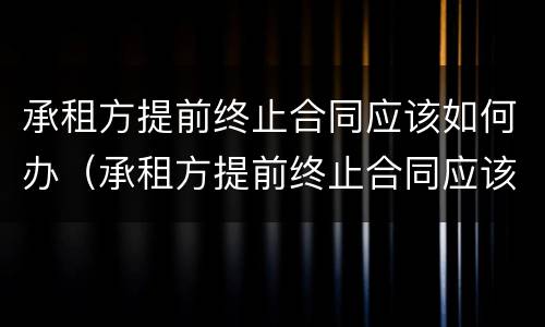 承租方提前终止合同应该如何办（承租方提前终止合同应该如何办理手续）