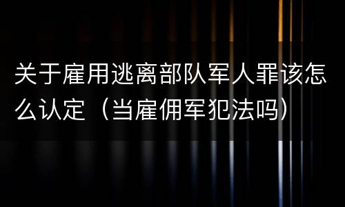 关于雇用逃离部队军人罪该怎么认定（当雇佣军犯法吗）