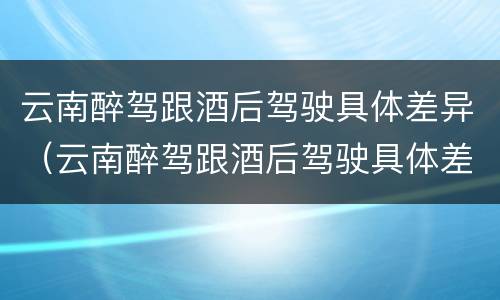 云南醉驾跟酒后驾驶具体差异（云南醉驾跟酒后驾驶具体差异是什么）