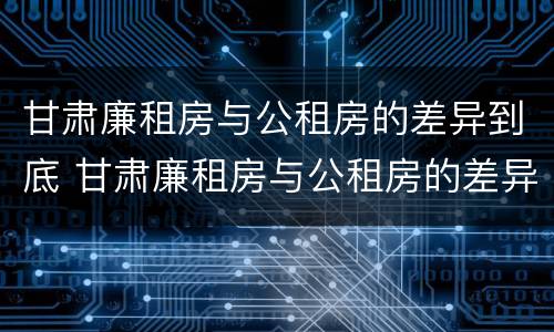 甘肃廉租房与公租房的差异到底 甘肃廉租房与公租房的差异到底有多大
