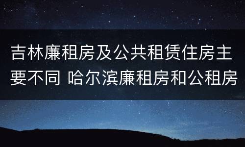吉林廉租房及公共租赁住房主要不同 哈尔滨廉租房和公租房有什么区别
