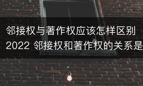 邻接权与著作权应该怎样区别2022 邻接权和著作权的关系是什么