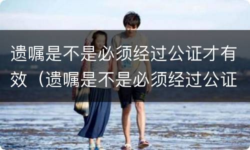 遗嘱是不是必须经过公证才有效（遗嘱是不是必须经过公证才有效呢）