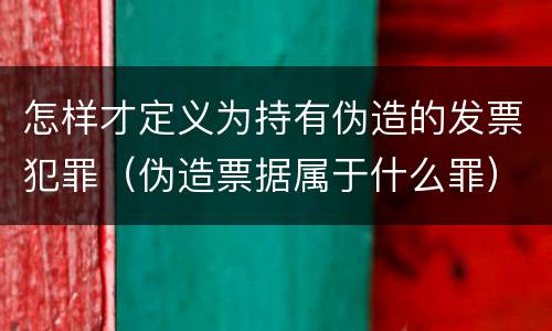 怎样才定义为持有伪造的发票犯罪（伪造票据属于什么罪）