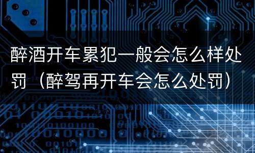 醉酒开车累犯一般会怎么样处罚（醉驾再开车会怎么处罚）