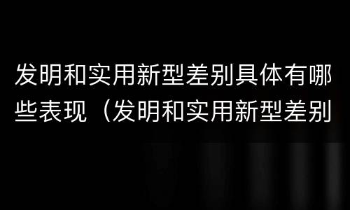 发明和实用新型差别具体有哪些表现（发明和实用新型差别具体有哪些表现呢）