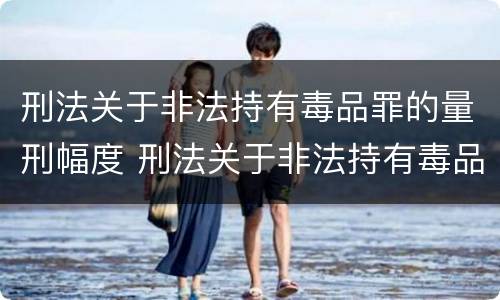 刑法关于非法持有毒品罪的量刑幅度 刑法关于非法持有毒品罪的量刑幅度是多少