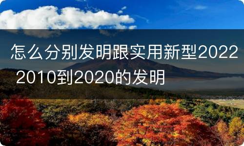 怎么分别发明跟实用新型2022 2010到2020的发明