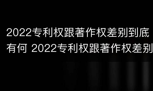 2022专利权跟著作权差别到底有何 2022专利权跟著作权差别到底有何影响