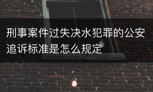 刑事案件过失决水犯罪的公安追诉标准是怎么规定