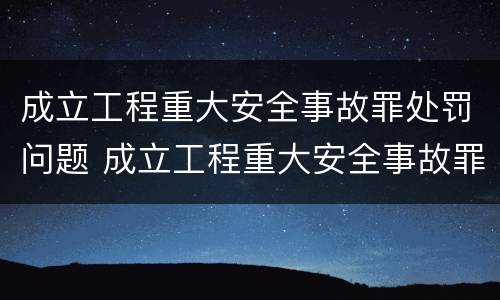 成立工程重大安全事故罪处罚问题 成立工程重大安全事故罪处罚问题