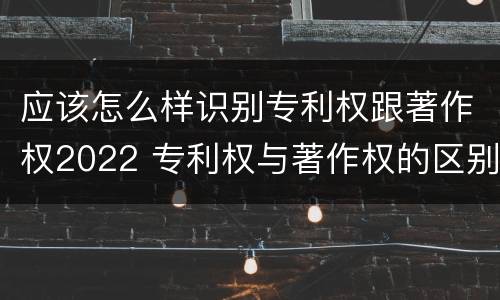 应该怎么样识别专利权跟著作权2022 专利权与著作权的区别与联系