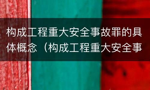构成工程重大安全事故罪的具体概念（构成工程重大安全事故罪的具体概念是什么）