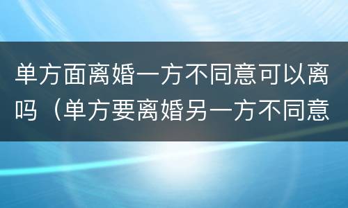 单方面离婚一方不同意可以离吗（单方要离婚另一方不同意怎么办）