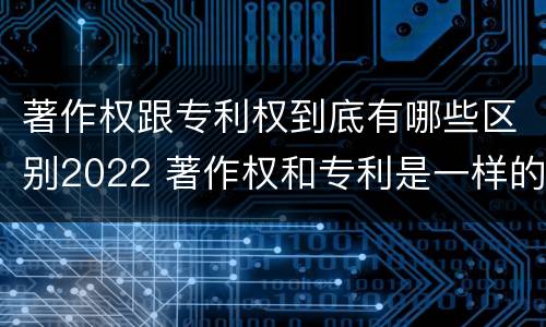 著作权跟专利权到底有哪些区别2022 著作权和专利是一样的吗