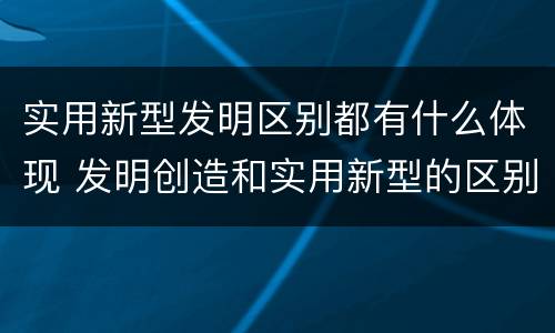 实用新型发明区别都有什么体现 发明创造和实用新型的区别