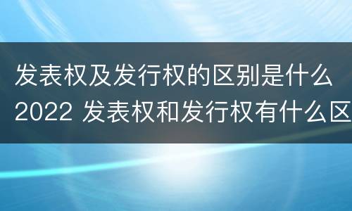 发表权及发行权的区别是什么2022 发表权和发行权有什么区别