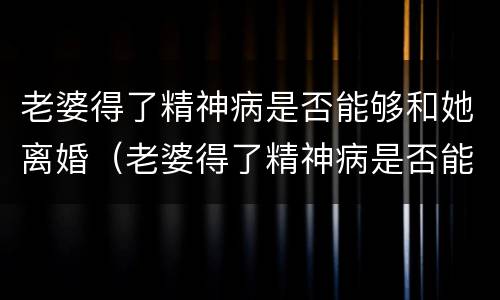 老婆得了精神病是否能够和她离婚（老婆得了精神病是否能够和她离婚呀）