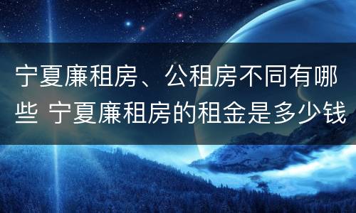 宁夏廉租房、公租房不同有哪些 宁夏廉租房的租金是多少钱