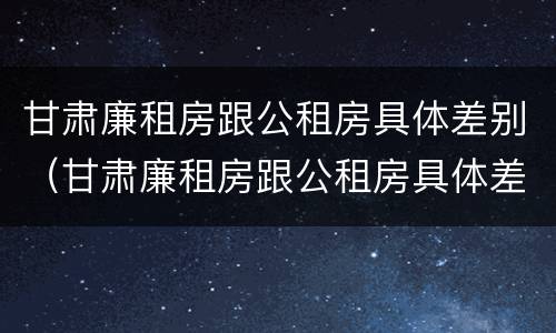 甘肃廉租房跟公租房具体差别（甘肃廉租房跟公租房具体差别在哪）