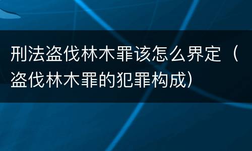 刑法盗伐林木罪该怎么界定（盗伐林木罪的犯罪构成）