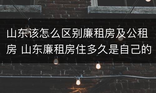 山东该怎么区别廉租房及公租房 山东廉租房住多久是自己的