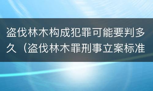 盗伐林木构成犯罪可能要判多久（盗伐林木罪刑事立案标准）